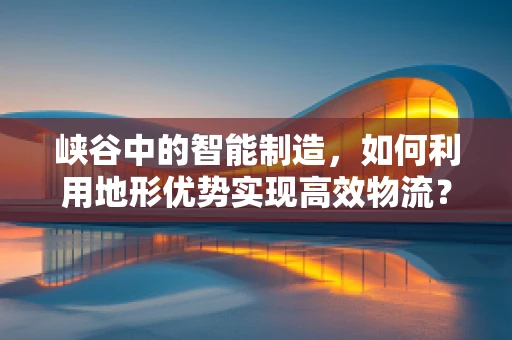 峡谷中的智能制造，如何利用地形优势实现高效物流？