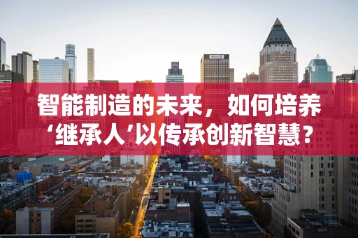 智能制造的未来，如何培养‘继承人’以传承创新智慧？