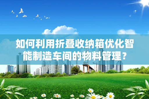 如何利用折叠收纳箱优化智能制造车间的物料管理？