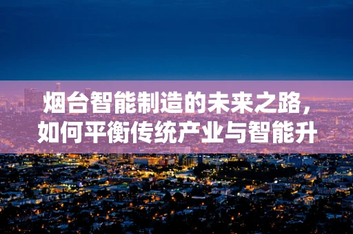 烟台智能制造的未来之路，如何平衡传统产业与智能升级？