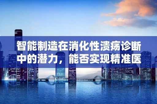 智能制造在消化性溃疡诊断中的潜力，能否实现精准医疗的飞跃？
