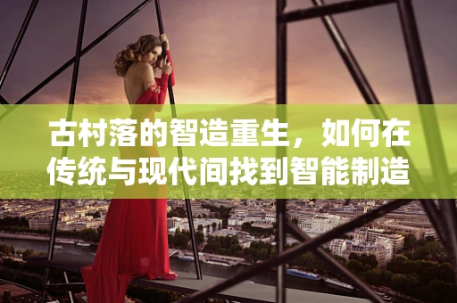 古村落的智造重生，如何在传统与现代间找到智能制造的平衡点？