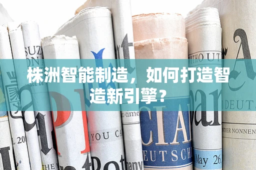 株洲智能制造，如何打造智造新引擎？