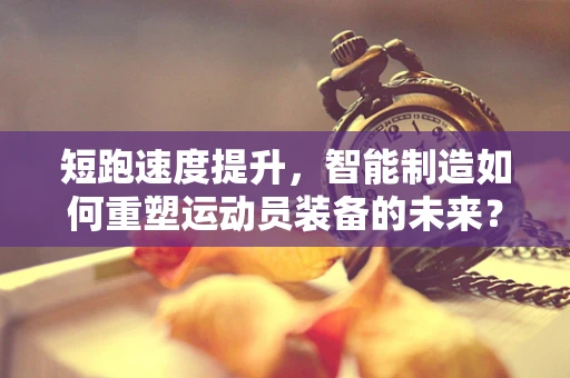 短跑速度提升，智能制造如何重塑运动员装备的未来？