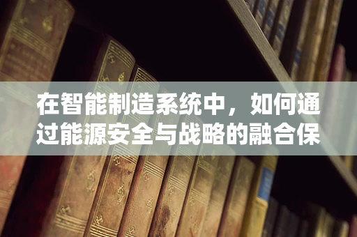 在智能制造系统中，如何通过能源安全与战略的融合保障生产连续性？