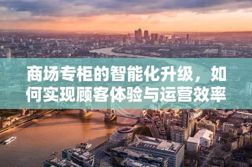 商场专柜的智能化升级，如何实现顾客体验与运营效率的双赢？