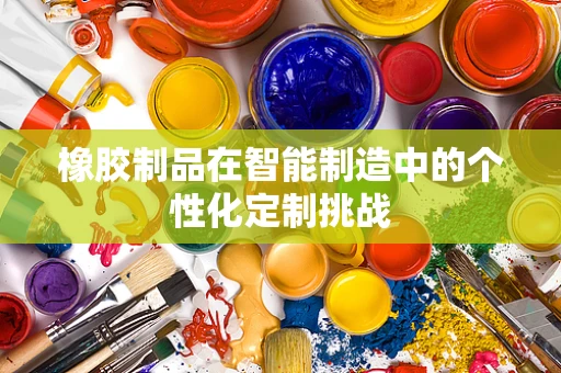 橡胶制品在智能制造中的个性化定制挑战