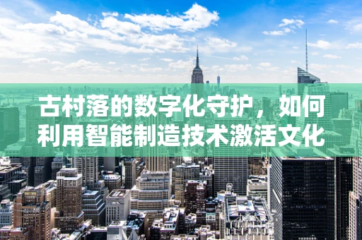 古村落的数字化守护，如何利用智能制造技术激活文化遗产的‘智慧基因’？