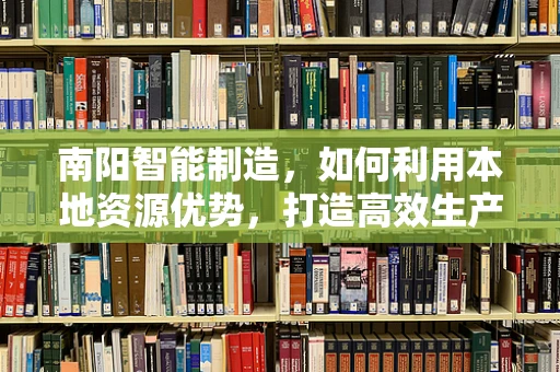 南阳智能制造，如何利用本地资源优势，打造高效生产链？
