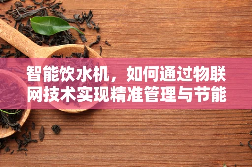 智能饮水机，如何通过物联网技术实现精准管理与节能？