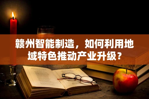 赣州智能制造，如何利用地域特色推动产业升级？