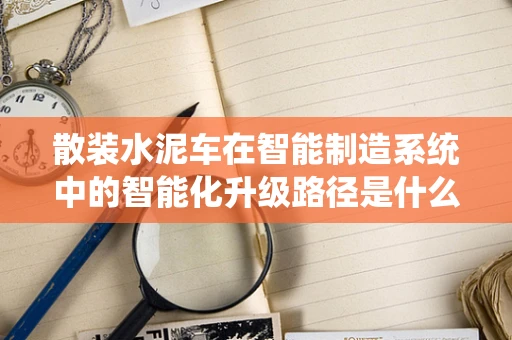散装水泥车在智能制造系统中的智能化升级路径是什么？