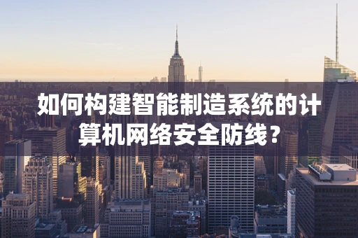 如何构建智能制造系统的计算机网络安全防线？