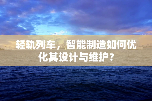 轻轨列车，智能制造如何优化其设计与维护？