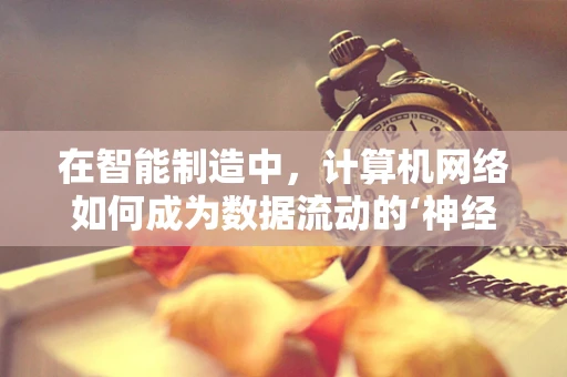 在智能制造中，计算机网络如何成为数据流动的‘神经网络’？