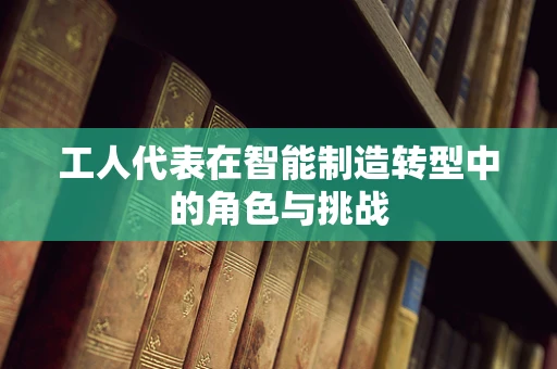 工人代表在智能制造转型中的角色与挑战