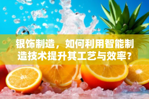 银饰制造，如何利用智能制造技术提升其工艺与效率？