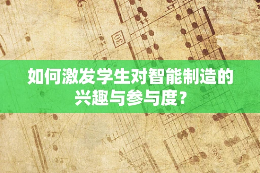 如何激发学生对智能制造的兴趣与参与度？