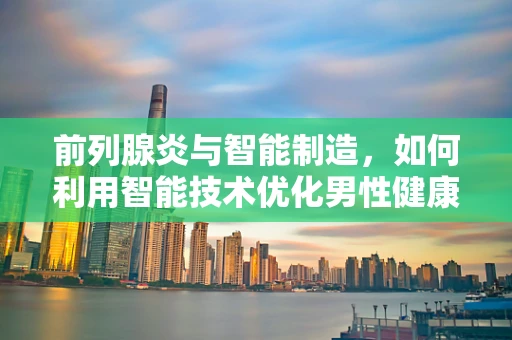 前列腺炎与智能制造，如何利用智能技术优化男性健康管理？