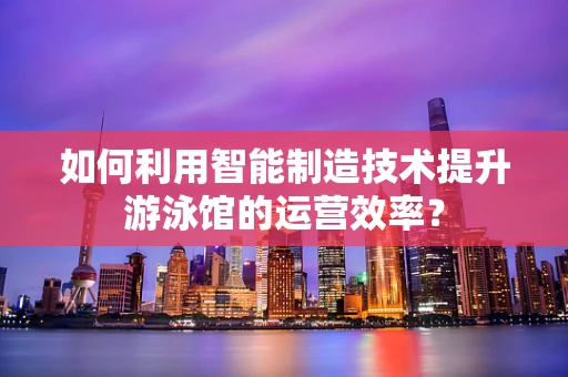 如何利用智能制造技术提升游泳馆的运营效率？