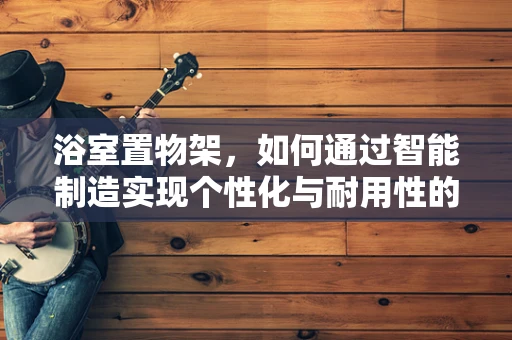 浴室置物架，如何通过智能制造实现个性化与耐用性的完美结合？