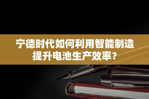 宁德时代如何利用智能制造提升电池生产效率？
