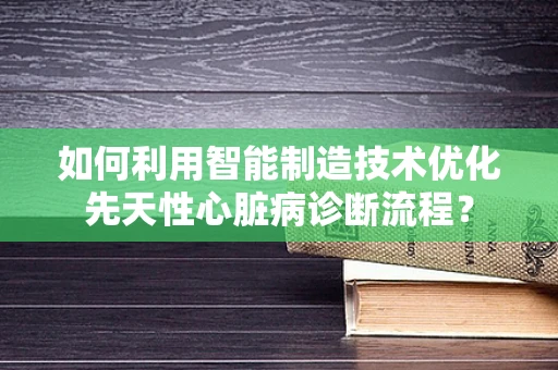 如何利用智能制造技术优化先天性心脏病诊断流程？