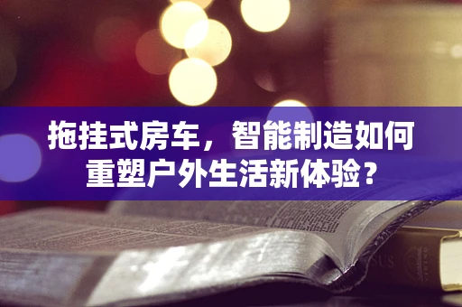 拖挂式房车，智能制造如何重塑户外生活新体验？