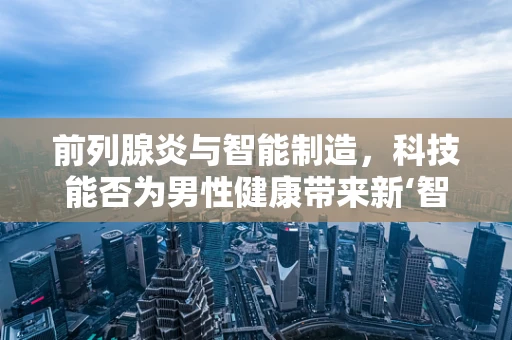 前列腺炎与智能制造，科技能否为男性健康带来新‘智’造？