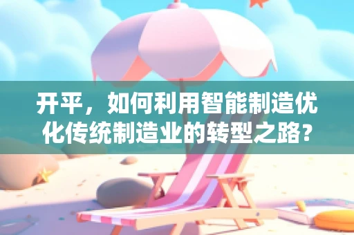 开平，如何利用智能制造优化传统制造业的转型之路？