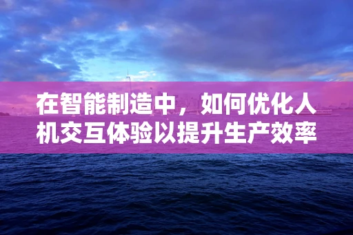 在智能制造中，如何优化人机交互体验以提升生产效率？