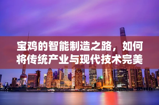 宝鸡的智能制造之路，如何将传统产业与现代技术完美融合？