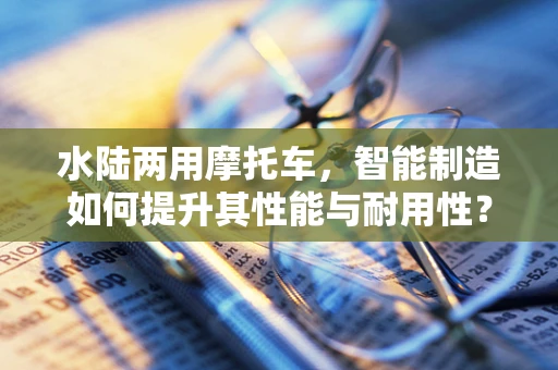 水陆两用摩托车，智能制造如何提升其性能与耐用性？