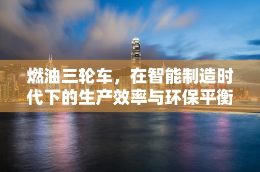 燃油三轮车，在智能制造时代下的生产效率与环保平衡？