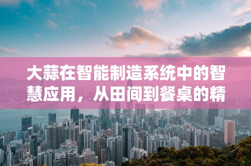 大蒜在智能制造系统中的智慧应用，从田间到餐桌的精准管理