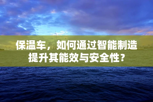 保温车，如何通过智能制造提升其能效与安全性？
