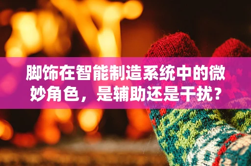 脚饰在智能制造系统中的微妙角色，是辅助还是干扰？