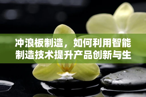 冲浪板制造，如何利用智能制造技术提升产品创新与生产效率？