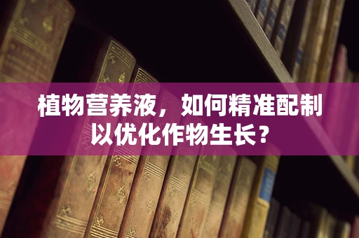 植物营养液，如何精准配制以优化作物生长？