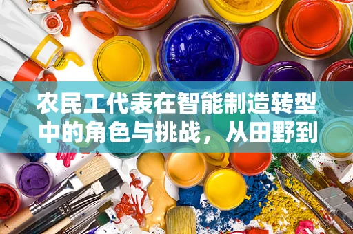 农民工代表在智能制造转型中的角色与挑战，从田野到工厂的跨越