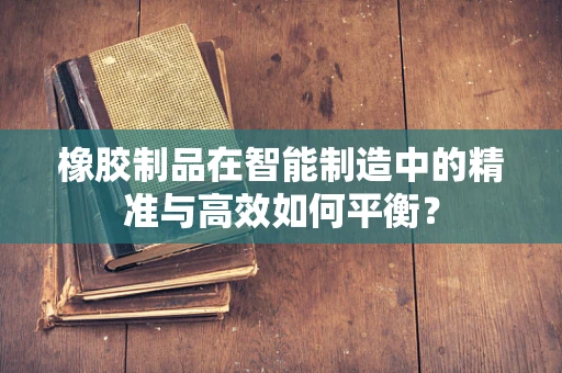 橡胶制品在智能制造中的精准与高效如何平衡？