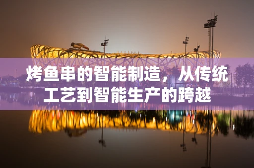 烤鱼串的智能制造，从传统工艺到智能生产的跨越