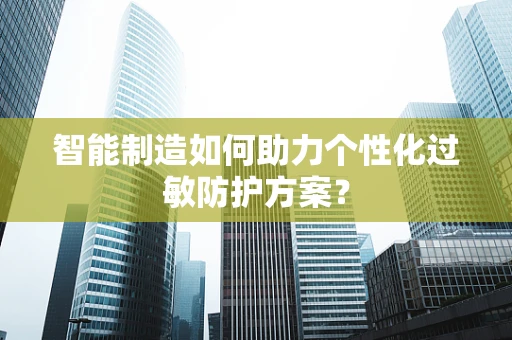 智能制造如何助力个性化过敏防护方案？