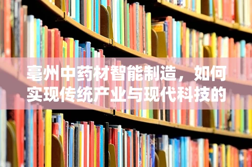 亳州中药材智能制造，如何实现传统产业与现代科技的融合？
