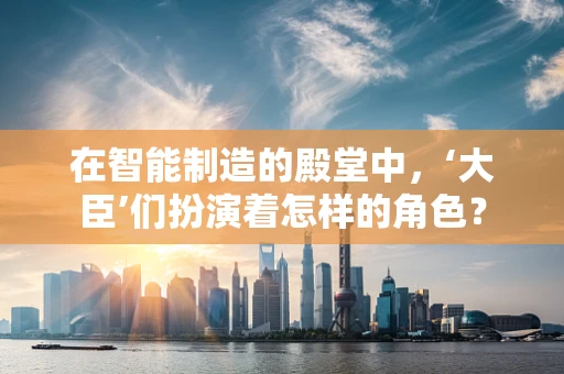在智能制造的殿堂中，‘大臣’们扮演着怎样的角色？