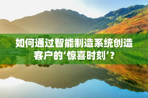 如何通过智能制造系统创造客户的‘惊喜时刻’？
