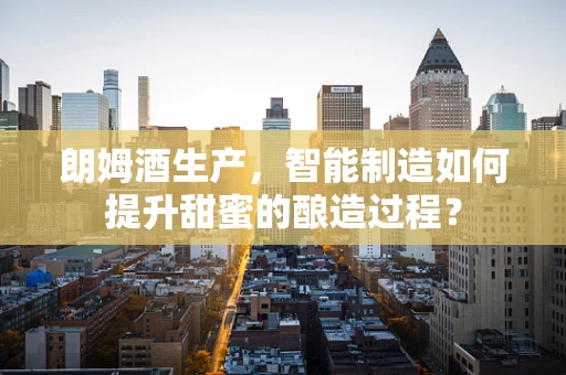 朗姆酒生产，智能制造如何提升甜蜜的酿造过程？