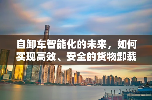 自卸车智能化的未来，如何实现高效、安全的货物卸载？