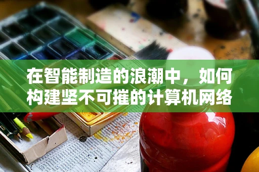 在智能制造的浪潮中，如何构建坚不可摧的计算机网络安全防线？