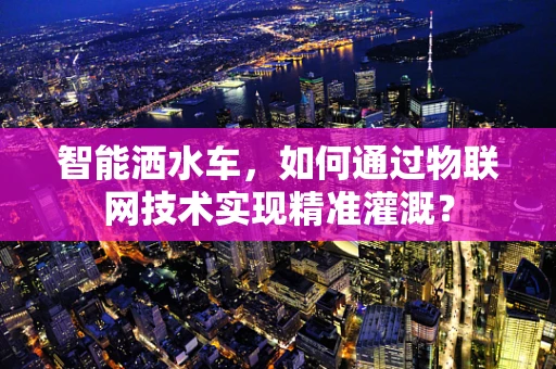 智能洒水车，如何通过物联网技术实现精准灌溉？